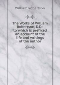 The Works of William Robertson, D.D.: to which is prefixed an account of the life and writings of the author