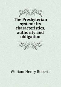 The Presbyterian system: its characteristics, authority and obligation