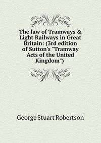 The law of Tramways &amp; Light Railways in Great Britain: (3rd edition of Sutton's "Tramway Acts of the United Kingdom") .
