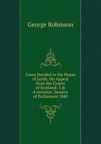 Cases Decided in the House of Lords, On Appeal from the Courts of Scotland: 3 &amp; 4 victoriae, Session of Parliament 1840