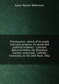 Freemasonry: sketch of its origin and early progress, its moral and political tendency ; a lecture delivered before the Historical Society, connected . Catholic University, on the 26th Mary, 1862