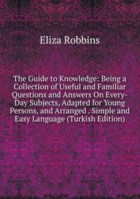 The Guide to Knowledge: Being a Collection of Useful and Familiar Questions and Answers On Every-Day Subjects, Adapted for Young Persons, and Arranged . Simple and Easy Language (Turkish Edition)