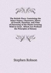 The British Flora: Containing the Select Names, Characters, Places of Growth, Duration, and Time of Flowering of the Plants Growing Wild in Great . Which Are Prefixed the Principles of Botany