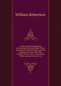 An Historical Disquisition Concerning the Knowledge Which the Ancients Had of India: And the Progress of Trade with That Country Prior to the . Containing Observations On the Civil