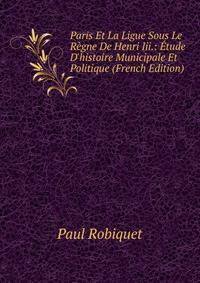 Paris Et La Ligue Sous Le R?gne De Henri Iii.: ?tude D'histoire Municipale Et Politique (French Edition)