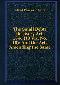 The Small Debts Recovery Act, 1846 (10 Vic. No. 10): And the Acts Amending the Same