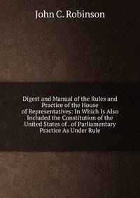 Digest and Manual of the Rules and Practice of the House of Representatives: In Which Is Also Included the Constitution of the United States of . of Parliamentary Practice As Under Rule