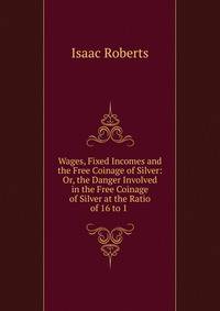 Wages, Fixed Incomes and the Free Coinage of Silver: Or, the Danger Involved in the Free Coinage of Silver at the Ratio of 16 to 1 .