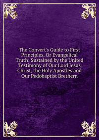 The Convert's Guide to First Principles, Or Evangelical Truth: Sustained by the United Testimony of Our Lord Jesus Christ, the Holy Apostles and Our Pedobaptist Brethern