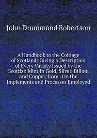A Handbook to the Coinage of Scotland: Giving a Description of Every Variety Issued by the Scottish Mint in Gold, Silver, Billon, and Copper, from . On the Implements and Processes Employed