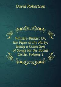 Whistle-Binkie: Or, the Piper of the Party: Being a Collection of Songs for the Social Circle, Volume 1