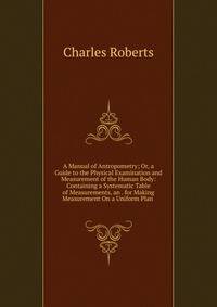 A Manual of Antropometry; Or, a Guide to the Physical Examination and Measurement of the Human Body: Containing a Systematic Table of Measurements, an . for Making Measurement On a Uniform Plan .