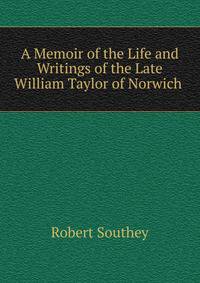 A Memoir of the Life and Writings of the Late William Taylor of Norwich .