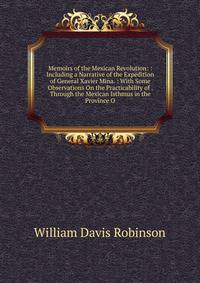 Memoirs of the Mexican Revolution: : Including a Narrative of the Expedition of General Xavier Mina. : With Some Observations On the Practicability of . Through the Mexican Isthmus in the Province O