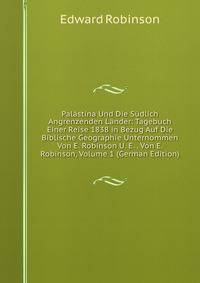 Palastina Und Die Sudlich Angrenzenden Lander: Tagebuch Einer Reise 1838 in Bezug Auf Die Biblische Geographie Unternommen Von E. Robinson U. E. . Von E. Robinson, Volume 1 (German Edition)