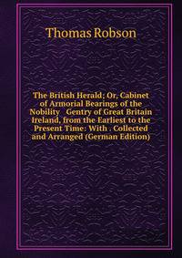 The British Herald; Or, Cabinet of Armorial Bearings of the Nobility &amp; Gentry of Great Britain &amp; Ireland, from the Earliest to the Present Time: With . Collected and Arranged (German Edition)