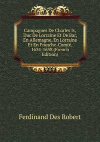 Campagnes De Charles Iv, Duc De Lorraine Et De Bar, En Allemagne, En Lorraine Et En Franche-Comte, 1634-1638 (French Edition)