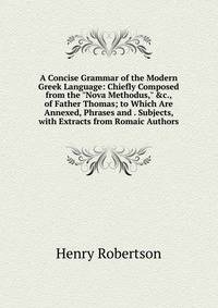 A Concise Grammar of the Modern Greek Language: Chiefly Composed from the "Nova Methodus," &amp;c., of Father Thomas; to Which Are Annexed, Phrases and . Subjects, with Extracts from Romaic Authors