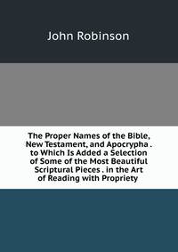 The Proper Names of the Bible, New Testament, and Apocrypha . to Which Is Added a Selection of Some of the Most Beautiful Scriptural Pieces . in the Art of Reading with Propriety .