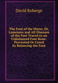 The Foot of the Horse; Or, Lameness and All Diseases of the Feet Traced to an Unbalanced Foot Bone: Prevented Or Cured by Balancing the Foot