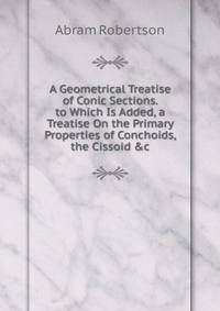 A Geometrical Treatise of Conic Sections. to Which Is Added, a Treatise On the Primary Properties of Conchoids, the Cissoid &amp;c