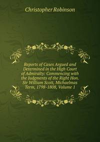 Reports of Cases Argued and Determined in the High Court of Admiralty: Commencing with the Judgments of the Right Hon. Sir William Scott, Michaelmas Term, 1798-1808, Volume 1
