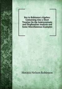 Key to Robinson's Algebra: Containing Also a Short Treatise On the Indeterminate and Diophantine Analysis and Some Miscellaneous Examples