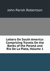 Letters On South America: Comprising Travels On the Banks of the Parana and Rio De La Plata, Volume 1