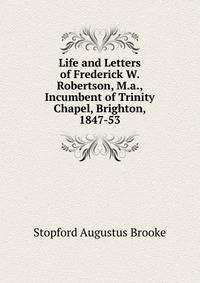 Life and Letters of Frederick W. Robertson, M.a., Incumbent of Trinity Chapel, Brighton, 1847-53
