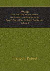 Voyage. Dans Les XIII Cantons Suisses, Les Grisons, Le Vallais, Et Autres Pays Et tats Allis Ou Sujets Des Suisses. Volume I