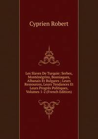 Les Slaves De Turquie: Serbes, Montenegrins, Bosniaques, Albanais Et Bulgares ; Leurs Ressources, Leurs Tendances Et Leurs Progres Politiques, Volumes 1-2 (French Edition)
