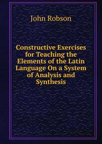 Constructive Exercises for Teaching the Elements of the Latin Language On a System of Analysis and Synthesis