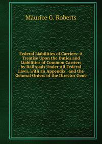Federal Liabilities of Carriers: A Treatise Upon the Duties and Liabilities of Common Carriers by Railroads Under All Federal Laws, with an Appendix . and the General Orders of the Director Gene