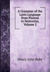 A Grammar of the Latin Language from Plautus to Seutonius, Volume 2