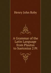 A Grammar of the Latin Language from Plautus to Suetonius 2 Pt