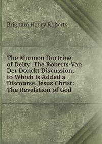 The Mormon Doctrine of Deity: The Roberts-Van Der Donckt Discussion, to Which Is Added a Discourse, Jesus Christ: The Revelation of God