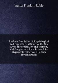 Rational Sex Ethics: A Physiological and Psychological Study of the Sex Lives of Normal Men and Women, with Suggestions for a Rational Sex Hygiene Together with Further Investigations
