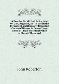 A Treatise On Medical Police, and On Diet, Regimen, &amp;c: In Which the Permanent and Regularly Recurring Causes of Disease in General, and Those of . Plan of Medical Police to Obviate Them, and