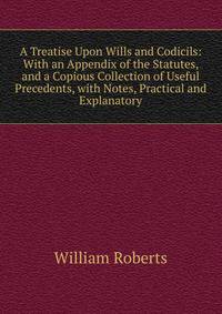 A Treatise Upon Wills and Codicils: With an Appendix of the Statutes, and a Copious Collection of Useful Precedents, with Notes, Practical and Explanatory