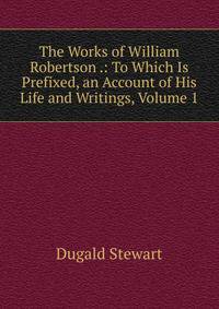 The Works of William Robertson .: To Which Is Prefixed, an Account of His Life and Writings, Volume 1