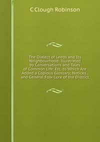 The Dialect of Leeds and Its Neighbourhood: Illustrated by Conversations and Tales of Common Life, Etc. to Which Are Added a Copious Glossary; Notices . and General Folk-Lore of the District