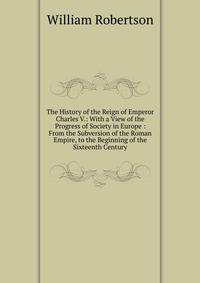 The History of the Reign of Emperor Charles V.: With a View of the Progress of Society in Europe : From the Subversion of the Roman Empire, to the Beginning of the Sixteenth Century