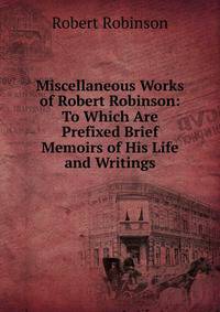 Miscellaneous Works of Robert Robinson: To Which Are Prefixed Brief Memoirs of His Life and Writings