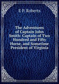 The Adventures of Captain John Smith: Captain of Two Hundred and Fifty Horse, and Sometime President of Virginia