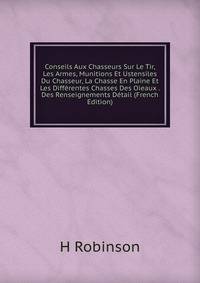 Conseils Aux Chasseurs Sur Le Tir, Les Armes, Munitions Et Ustensiles Du Chasseur, La Chasse En Plaine Et Les Differentes Chasses Des Oieaux . Des Renseignements Detail (French Edition)
