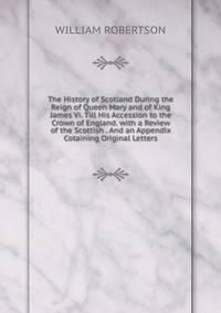 The History of Scotland During the Reign of Queen Mary and of King James Vi. Till His Accession to the Crown of England. with a Review of the Scottish . And an Appendix Cotaining Original Letters