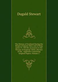 The History of Scotland During the Reigns of Queen Mary and of King James Vi. Till His Accession to the Throne of England: With a Review of the . Appendix Containing Original Papers, Volume 2