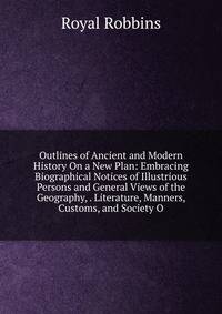 Outlines of Ancient and Modern History On a New Plan: Embracing Biographical Notices of Illustrious Persons and General Views of the Geography, . Literature, Manners, Customs, and Society O