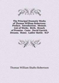 The Principal Dramatic Works of Thomas William Robertson: Preface. Introduction. Memoir. List of Works. Birth. Breach of Promise. Caste. David Garrick. Dreams. Home. Ladies' Battle. M.P