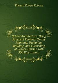 School Architecture: Being Practical Remarks On the Planning, Designing, Building, and Furnishing of School-Houses. with 300 Illustrations